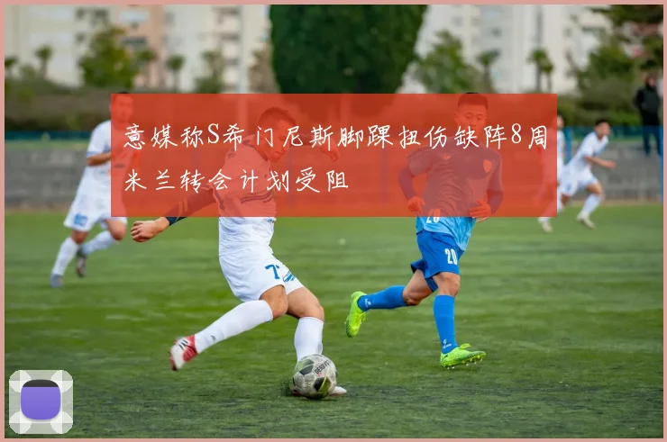 意媒称S希门尼斯脚踝扭伤缺阵8周米兰转会计划受阻