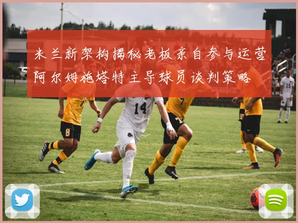 米兰新架构揭秘老板亲自参与运营阿尔姆施塔特主导球员谈判策略