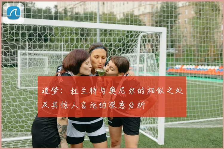 追梦：杜兰特与奥尼尔的相似之处及其惊人言论的深意分析