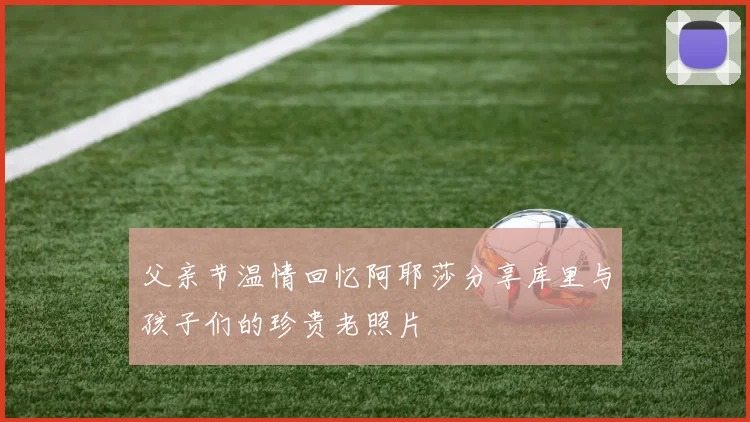 父亲节温情回忆阿耶莎分享库里与孩子们的珍贵老照片