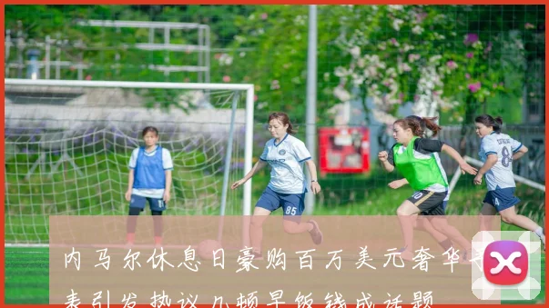 内马尔休息日豪购百万美元奢华手表引发热议几顿早饭钱成话题