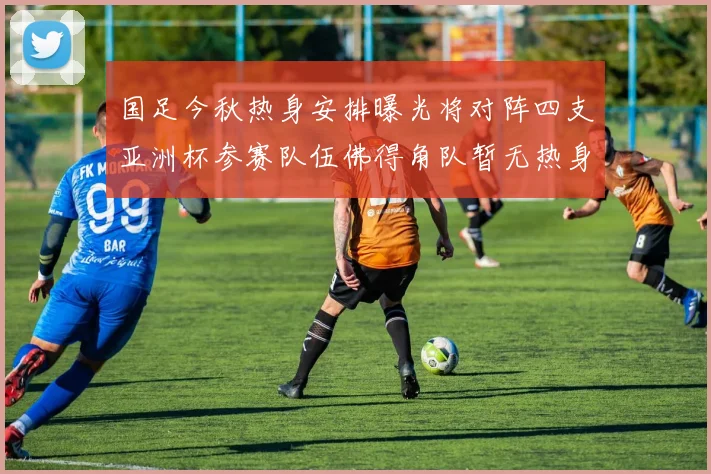国足今秋热身安排曝光将对阵四支亚洲杯参赛队伍佛得角队暂无热身计划