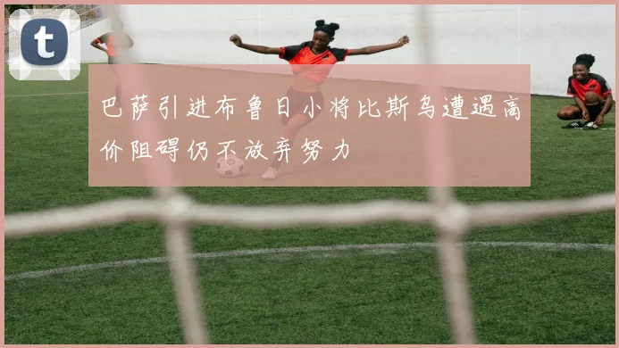 巴萨引进布鲁日小将比斯乌遭遇高价阻碍仍不放弃努力
