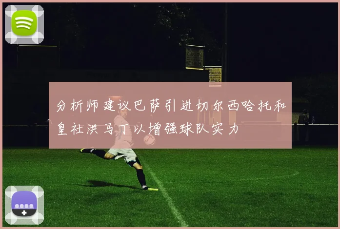 分析师建议巴萨引进切尔西哈托和皇社洪马丁以增强球队实力