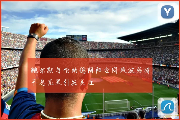 鲍尔默与伦纳德阴阳合同风波或将平息无果引发关注
