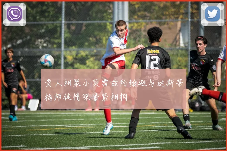 贵人相聚小莫雷兹约翰逊与达斯蒂梅师徒情深紧紧相拥